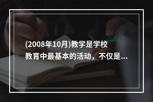 (2008年10月)教学是学校教育中最基本的活动，不仅是（）