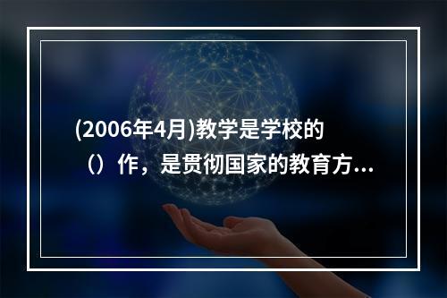 (2006年4月)教学是学校的（）作，是贯彻国家的教育方针，