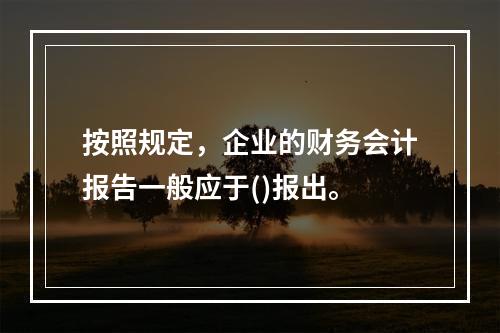 按照规定，企业的财务会计报告一般应于()报出。