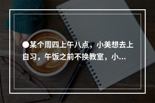 ●某个周四上午八点，小美想去上自习，午饭之前不换教室，小美共