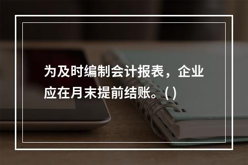 为及时编制会计报表，企业应在月末提前结账。( )