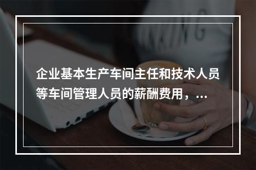 企业基本生产车间主任和技术人员等车间管理人员的薪酬费用，应计