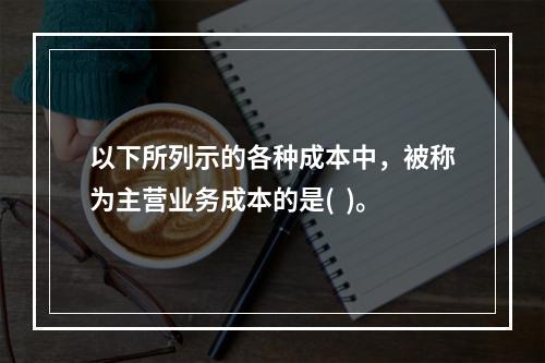 以下所列示的各种成本中，被称为主营业务成本的是(  )。