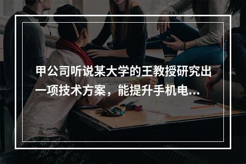 甲公司听说某大学的王教授研究出一项技术方案，能提升手机电池充