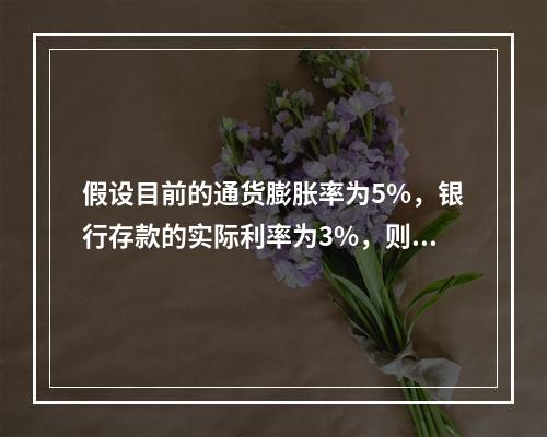 假设目前的通货膨胀率为5%，银行存款的实际利率为3%，则名义