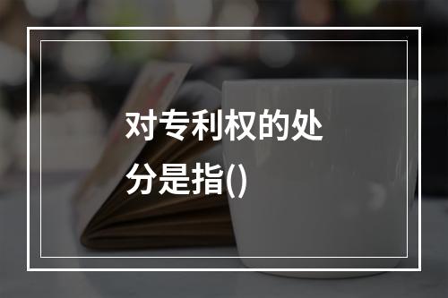 对专利权的处分是指()