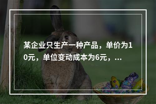 某企业只生产一种产品，单价为10元，单位变动成本为6元，固定