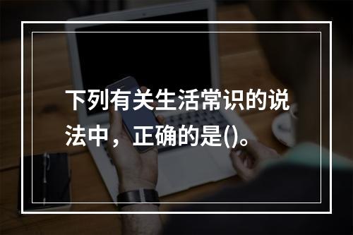 下列有关生活常识的说法中，正确的是()。