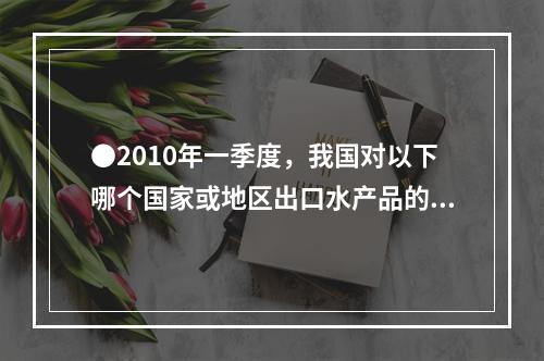 ●2010年一季度，我国对以下哪个国家或地区出口水产品的平均