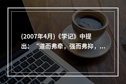 (2007年4月)《学记》中提出：“道而弗牵，强而弗抑，开而