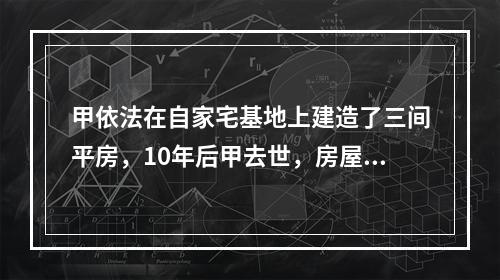 甲依法在自家宅基地上建造了三间平房，10年后甲去世，房屋由其