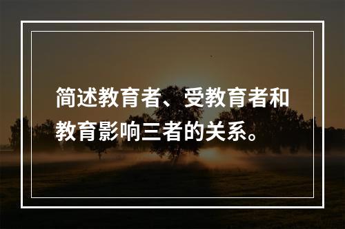 简述教育者、受教育者和教育影响三者的关系。