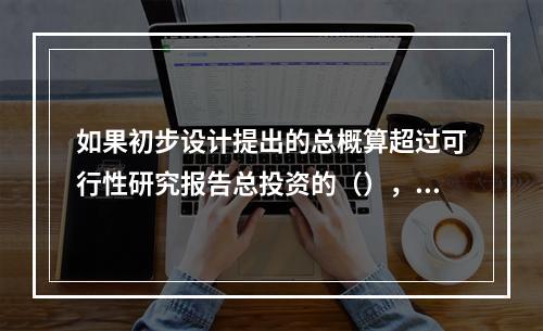 如果初步设计提出的总概算超过可行性研究报告总投资的（），以上