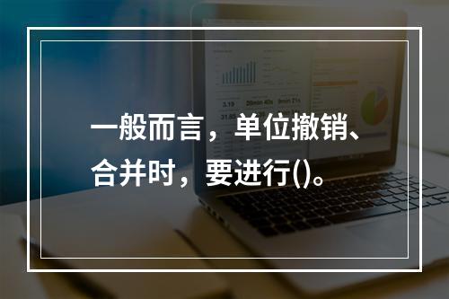 一般而言，单位撤销、合并时，要进行()。