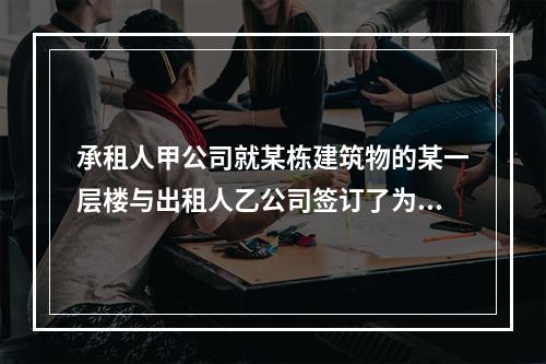 承租人甲公司就某栋建筑物的某一层楼与出租人乙公司签订了为期1