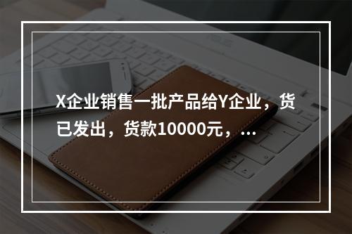 X企业销售一批产品给Y企业，货已发出，货款10000元，增值