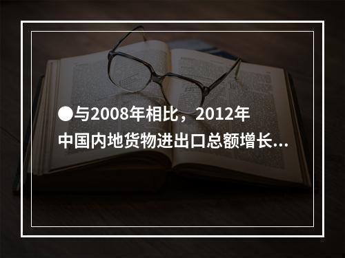 ●与2008年相比，2012年中国内地货物进出口总额增长率约