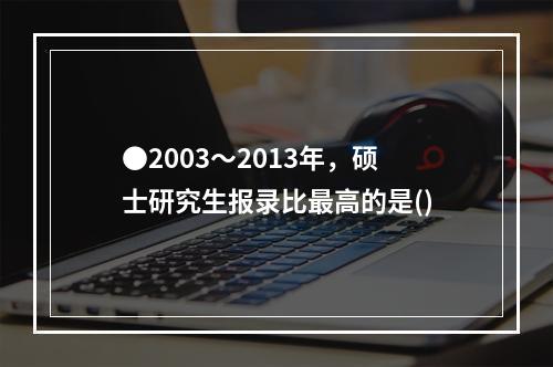 ●2003～2013年，硕士研究生报录比最高的是()