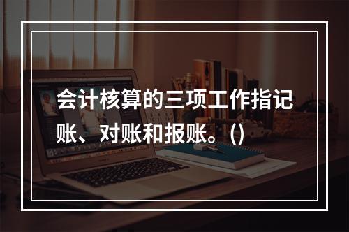 会计核算的三项工作指记账、对账和报账。()