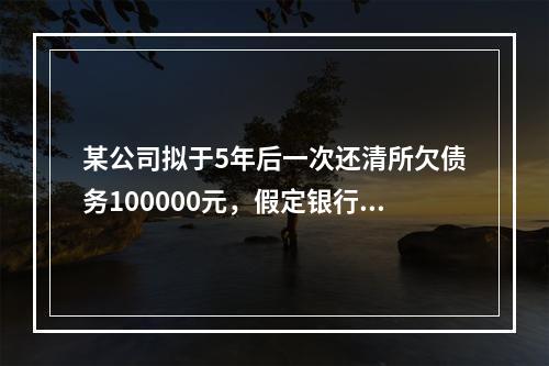 某公司拟于5年后一次还清所欠债务100000元，假定银行利息