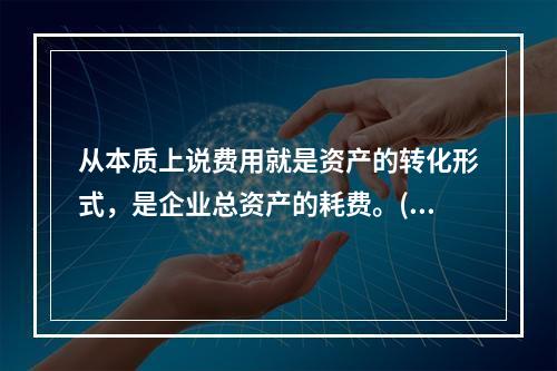 从本质上说费用就是资产的转化形式，是企业总资产的耗费。( )