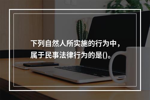 下列自然人所实施的行为中，属于民事法律行为的是()。