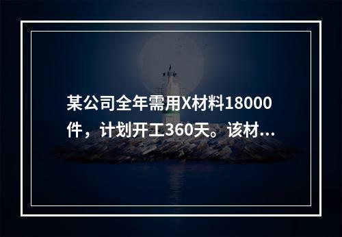 某公司全年需用X材料18000件，计划开工360天。该材料订