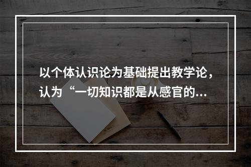 以个体认识论为基础提出教学论，认为“一切知识都是从感官的知觉