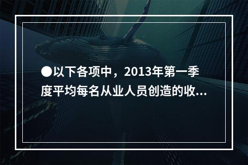 ●以下各项中，2013年第一季度平均每名从业人员创造的收入均