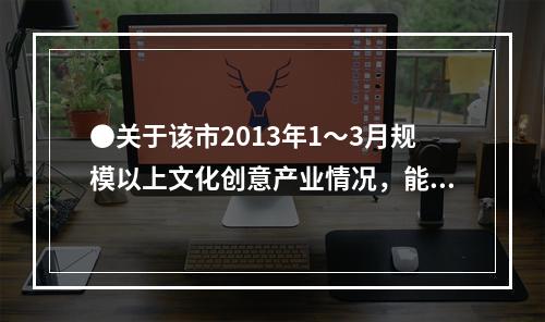 ●关于该市2013年1～3月规模以上文化创意产业情况，能够从