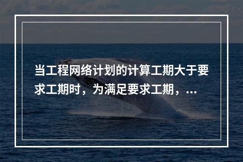 当工程网络计划的计算工期大于要求工期时，为满足要求工期，进行