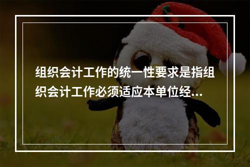 组织会计工作的统一性要求是指组织会计工作必须适应本单位经营管