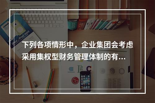 下列各项情形中，企业集团会考虑采用集权型财务管理体制的有()