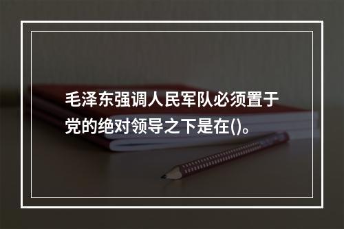 毛泽东强调人民军队必须置于党的绝对领导之下是在()。