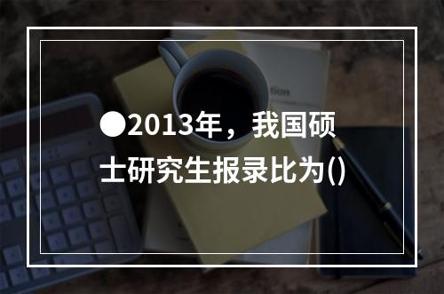 ●2013年，我国硕士研究生报录比为()