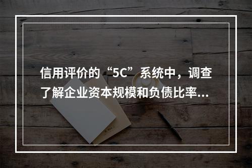 信用评价的“5C”系统中，调查了解企业资本规模和负债比率，反