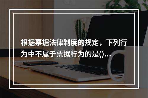 根据票据法律制度的规定，下列行为中不属于票据行为的是()。