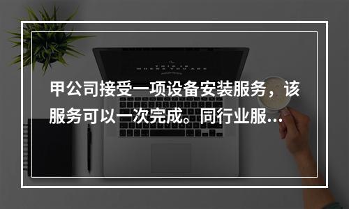 甲公司接受一项设备安装服务，该服务可以一次完成。同行业服务收