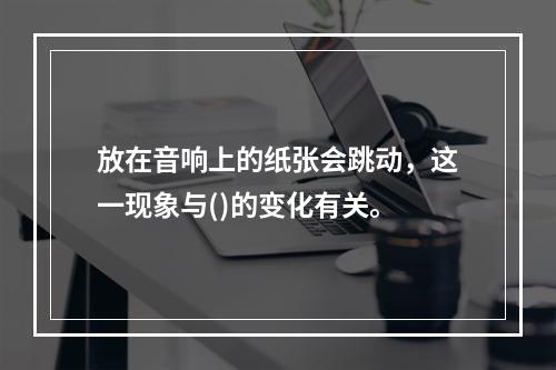 放在音响上的纸张会跳动，这一现象与()的变化有关。