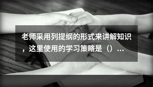 老师采用列提纲的形式来讲解知识，这里使用的学习策略是（）。