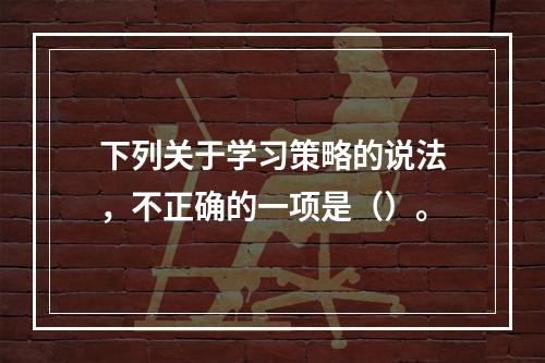 下列关于学习策略的说法，不正确的一项是（）。