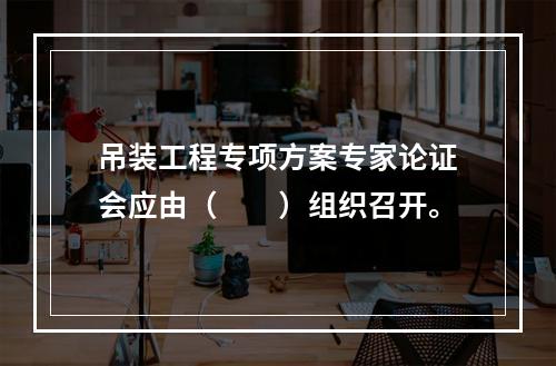 吊装工程专项方案专家论证会应由（　　）组织召开。