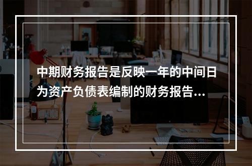 中期财务报告是反映一年的中间日为资产负债表编制的财务报告。(