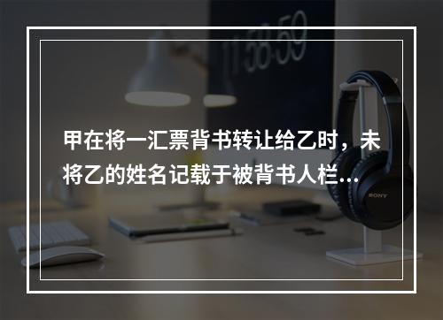 甲在将一汇票背书转让给乙时，未将乙的姓名记载于被背书人栏内。