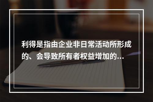 利得是指由企业非日常活动所形成的、会导致所有者权益增加的、与