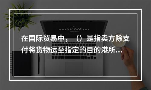 在国际贸易中，（）是指卖方除支付将货物运至指定的目的港所需的