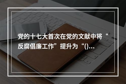 党的十七大首次在党的文献中将“反腐倡廉工作”提升为“()”，