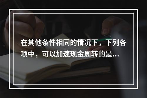 在其他条件相同的情况下，下列各项中，可以加速现金周转的是()