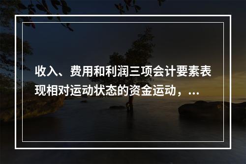 收入、费用和利润三项会计要素表现相对运动状态的资金运动，能够