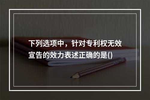 下列选项中，针对专利权无效宣告的效力表述正确的是()